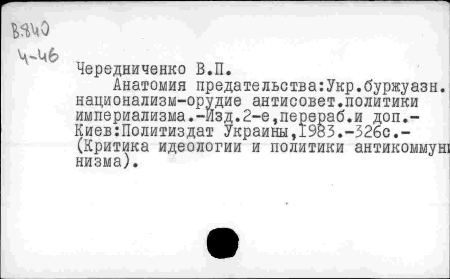 ﻿№М0
Чередниченко В.П.
Анатомия предательства:Укр.буржуазн. национализм-орудие антисовет.политики империализма.-Изд.2-е,перераб.и доп,-Киев:Политиздат Украины,1983.-326с.-(Критика идеологии и политики антикоммун: низма).